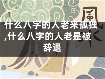 什么八字的人老来孤独,什么八字的人老是被辞退