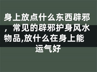 身上放点什么东西辟邪，常见的辟邪护身风水物品,放什么在身上能运气好