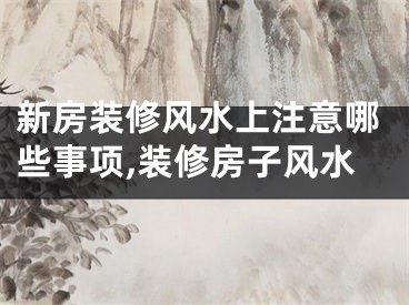 新房装修风水上注意哪些事项,装修房子风水