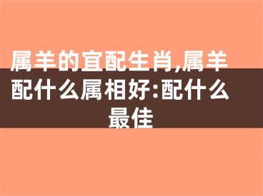 属羊的宜配生肖,属羊配什么属相好:配什么最佳