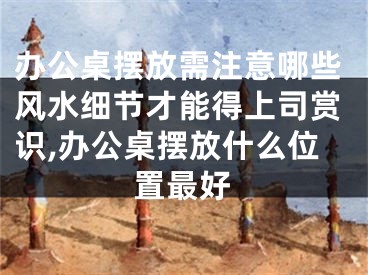 办公桌摆放需注意哪些风水细节才能得上司赏识,办公桌摆放什么位置最好