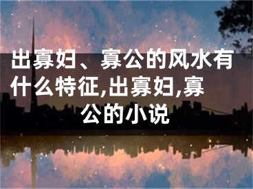 出寡妇、寡公的风水有什么特征,出寡妇,寡公的小说