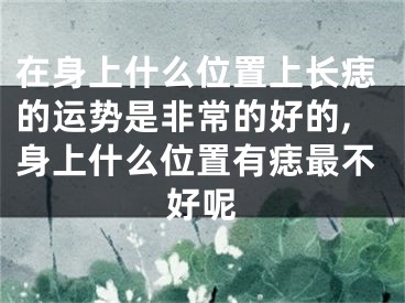 在身上什么位置上长痣的运势是非常的好的,身上什么位置有痣最不好呢
