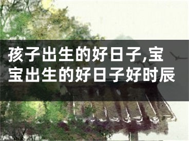 孩子出生的好日子,宝宝出生的好日子好时辰