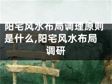 阳宅风水布局调理原则是什么,阳宅风水布局调研