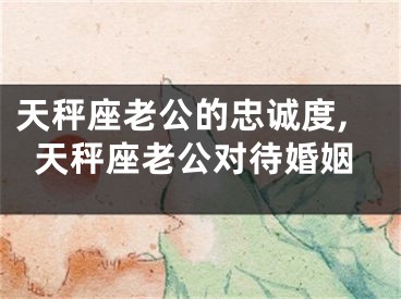 天秤座老公的忠诚度,天秤座老公对待婚姻