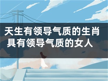 天生有领导气质的生肖 具有领导气质的女人