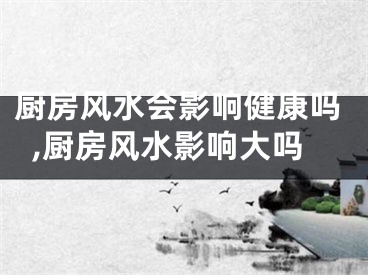 厨房风水会影响健康吗,厨房风水影响大吗