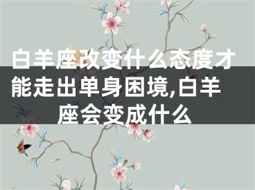 白羊座改变什么态度才能走出单身困境,白羊座会变成什么