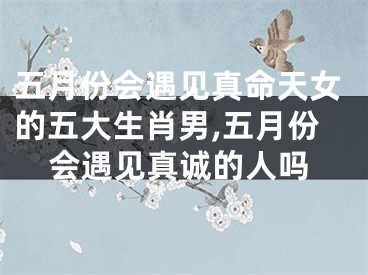 五月份会遇见真命天女的五大生肖男,五月份会遇见真诚的人吗