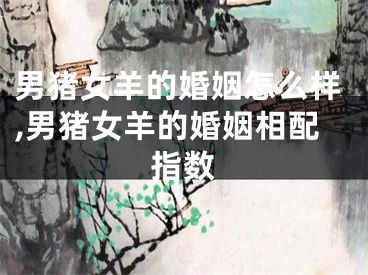 男猪女羊的婚姻怎么样,男猪女羊的婚姻相配指数