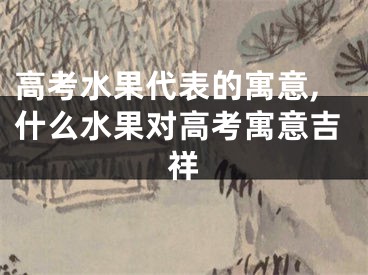 高考水果代表的寓意,什么水果对高考寓意吉祥