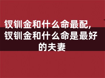 钗钏金和什么命最配,钗钏金和什么命是最好的夫妻