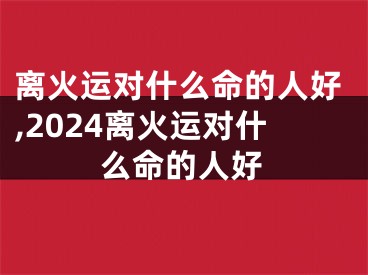 离火运对什么命的人好,2024离火运对什么命的人好