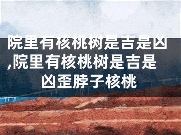 院里有核桃树是吉是凶,院里有核桃树是吉是凶歪脖子核桃