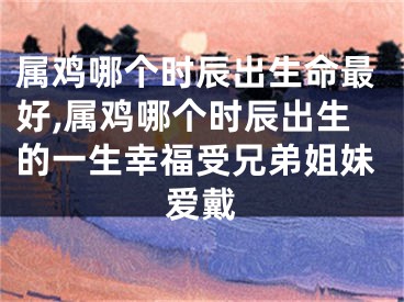 属鸡哪个时辰出生命最好,属鸡哪个时辰出生的一生幸福受兄弟姐妹爱戴