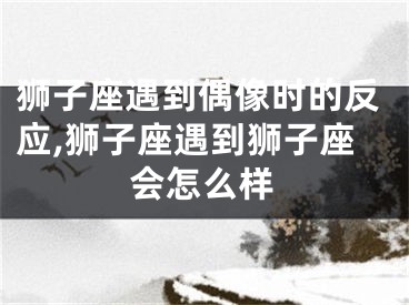 狮子座遇到偶像时的反应,狮子座遇到狮子座会怎么样