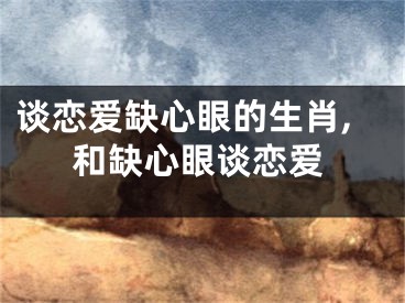 谈恋爱缺心眼的生肖,和缺心眼谈恋爱