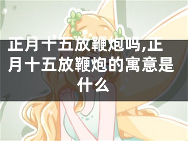 正月十五放鞭炮吗,正月十五放鞭炮的寓意是什么