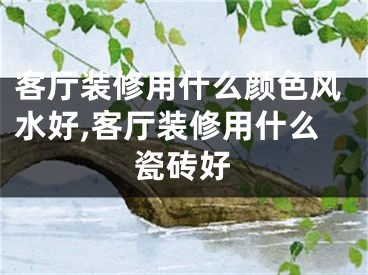 客厅装修用什么颜色风水好,客厅装修用什么瓷砖好