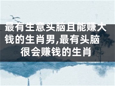 最有生意头脑且能赚大钱的生肖男,最有头脑很会赚钱的生肖