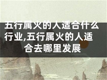 五行属火的人适合什么行业,五行属火的人适合去哪里发展
