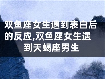 双鱼座女生遇到表白后的反应,双鱼座女生遇到天蝎座男生