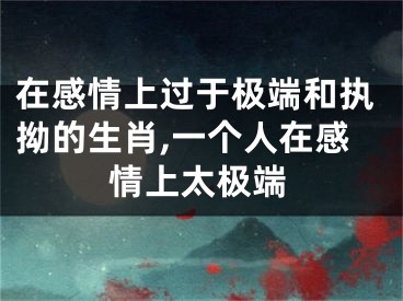 在感情上过于极端和执拗的生肖,一个人在感情上太极端