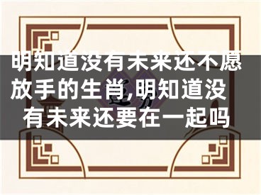 明知道没有未来还不愿放手的生肖,明知道没有未来还要在一起吗