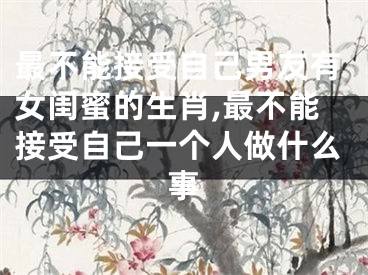 最不能接受自己男友有女闺蜜的生肖,最不能接受自己一个人做什么事