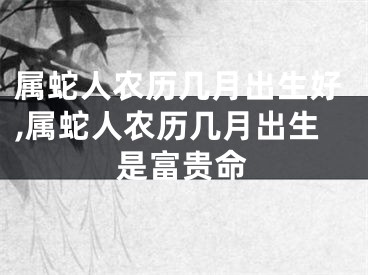 属蛇人农历几月出生好,属蛇人农历几月出生是富贵命