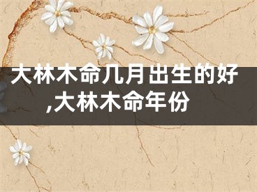 大林木命几月出生的好,大林木命年份