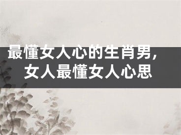 最懂女人心的生肖男,女人最懂女人心思