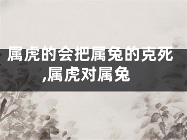 属虎的会把属兔的克死,属虎对属兔
