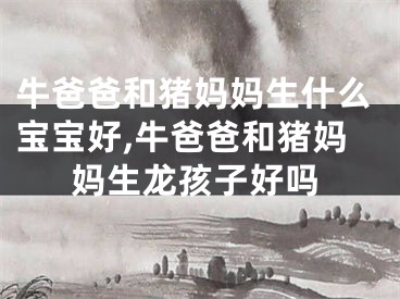 牛爸爸和猪妈妈生什么宝宝好,牛爸爸和猪妈妈生龙孩子好吗