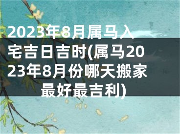 2023年8月属马入宅吉日吉时(属马2023年8月份哪天搬家最好最吉利)