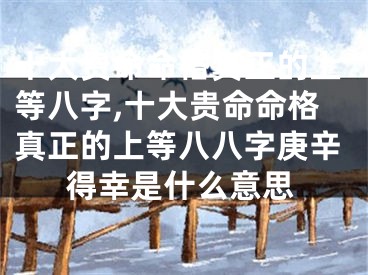 十大贵命命格真正的上等八字,十大贵命命格真正的上等八八字庚辛得幸是什么意思