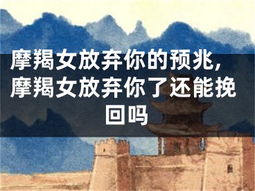 摩羯女放弃你的预兆,摩羯女放弃你了还能挽回吗