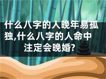 什么八字的人晚年易孤独,什么八字的人命中注定会晚婚?
