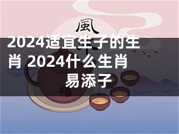 2024适宜生子的生肖 2024什么生肖易添子
