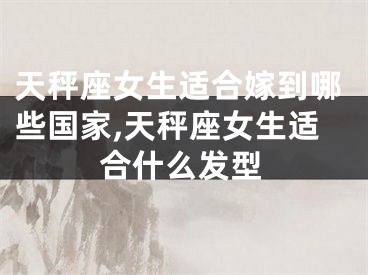 天秤座女生适合嫁到哪些国家,天秤座女生适合什么发型