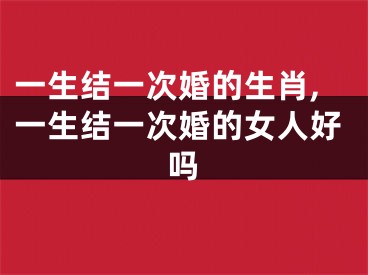 一生结一次婚的生肖,一生结一次婚的女人好吗