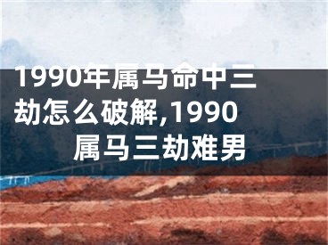 1990年属马命中三劫怎么破解,1990属马三劫难男