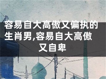 容易自大高傲又偏执的生肖男,容易自大高傲又自卑