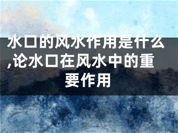 水口的风水作用是什么,论水口在风水中的重要作用