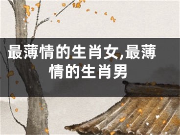 最薄情的生肖女,最薄情的生肖男