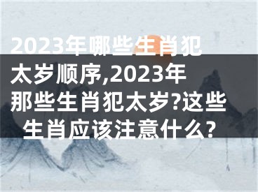 2023年哪些生肖犯太岁顺序,2023年那些生肖犯太岁?这些生肖应该注意什么?