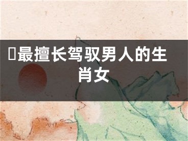 ​最擅长驾驭男人的生肖女