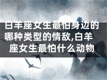 白羊座女生最怕身边的哪种类型的情敌,白羊座女生最怕什么动物