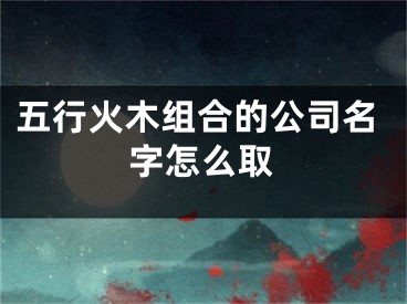 五行火木组合的公司名字怎么取
